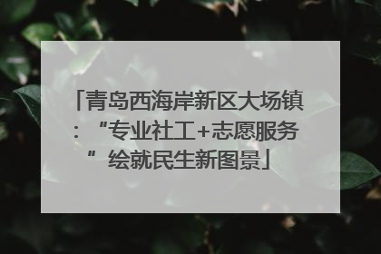 青岛西海岸新区大场镇：“专业社工+志愿服务”绘就民生新图景